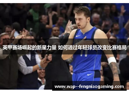 英甲赛场崛起的新星力量 如何通过年轻球员改变比赛格局