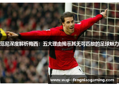 范尼深度解析梅西：五大理由揭示其无可匹敌的足球魅力