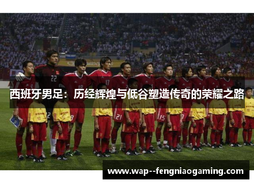 西班牙男足:历经辉煌与低谷塑造传奇的荣耀之路 西班牙男足:历经辉煌与低谷塑造传奇的荣耀之路