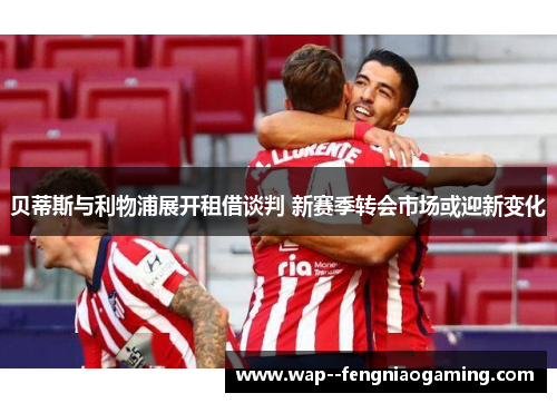 贝蒂斯与利物浦展开租借谈判 新赛季转会市场或迎新变化