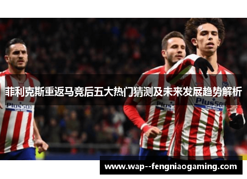 菲利克斯重返马竞后五大热门猜测及未来发展趋势解析