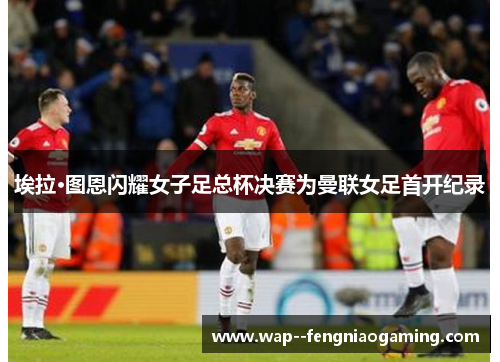 埃拉·图恩闪耀女子足总杯决赛为曼联女足首开纪录 埃拉·图恩闪耀女子足总杯决赛为曼联女足首开纪录