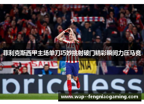 菲利克斯西甲主场单刀巧妙挑射破门精彩瞬间力压马竞 菲利克斯西甲主场单刀巧妙挑射破门精彩瞬间力压马竞