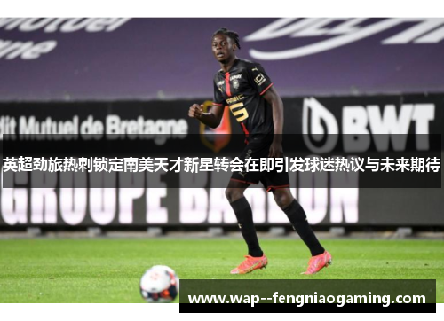 英超劲旅热刺锁定南美天才新星转会在即引发球迷热议与未来期待