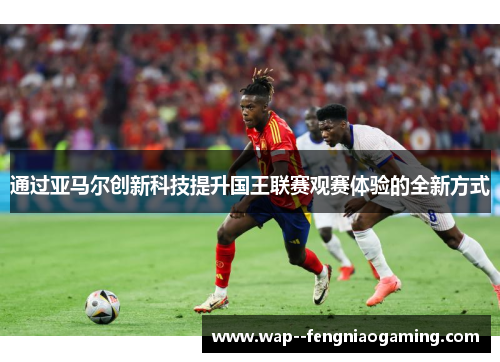 通过亚马尔创新科技提升国王联赛观赛体验的全新方式