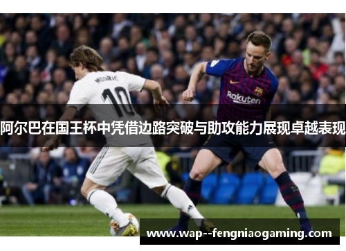 阿尔巴在国王杯中凭借边路突破与助攻能力展现卓越表现