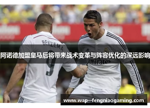 阿诺德加盟皇马后将带来战术变革与阵容优化的深远影响