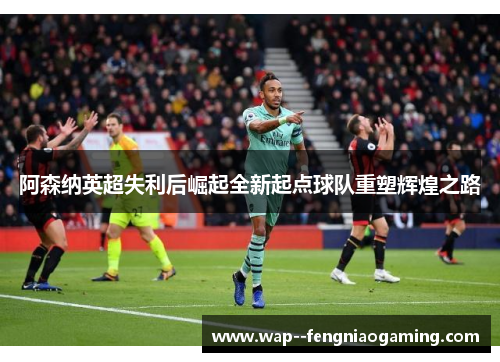 阿森纳英超失利后崛起全新起点球队重塑辉煌之路