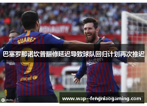 巴塞罗那诺坎普翻修延迟导致球队回归计划再次推迟 巴塞罗那诺坎普翻修延迟导致球队回归计划再次推迟
