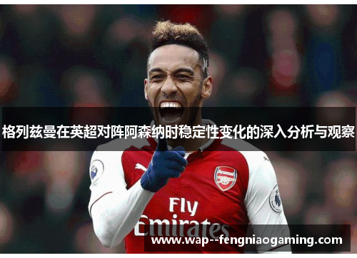 格列兹曼在英超对阵阿森纳时稳定性变化的深入分析与观察 格列兹曼在英超对阵阿森纳时稳定性变化的深入分析与观察