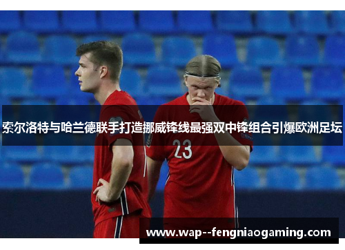 索尔洛特与哈兰德联手打造挪威锋线最强双中锋组合引爆欧洲足坛 索尔洛特与哈兰德联手打造挪威锋线最强双中锋组合引爆欧洲足坛