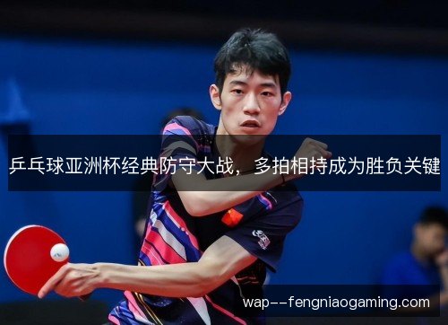 乒乓球亚洲杯经典防守大战，多拍相持成为胜负关键
